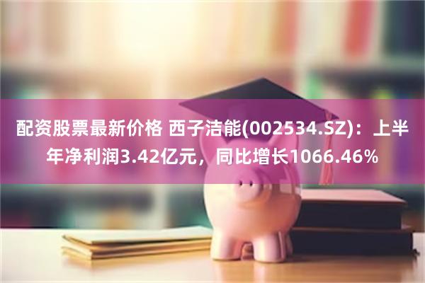 配资股票最新价格 西子洁能(002534.SZ)：上半年净利润3.42亿元，同比增长1066.46%