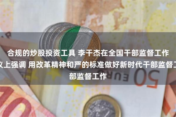 合规的炒股投资工具 李干杰在全国干部监督工作会议上强调 用改革精神和严的标准做好新时代干部监督工作