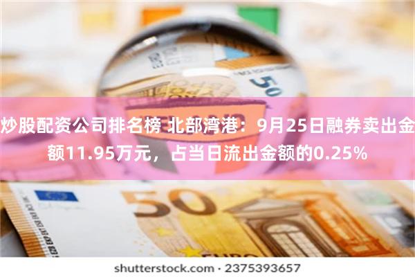 炒股配资公司排名榜 北部湾港：9月25日融券卖出金额11.95万元，占当日流出金额的0.25%