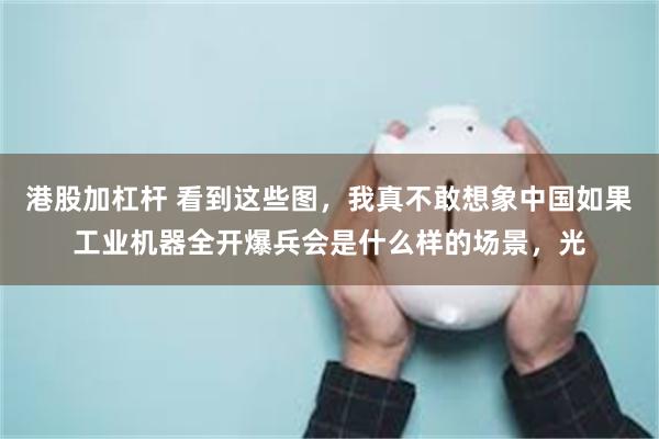 港股加杠杆 看到这些图，我真不敢想象中国如果工业机器全开爆兵会是什么样的场景，光