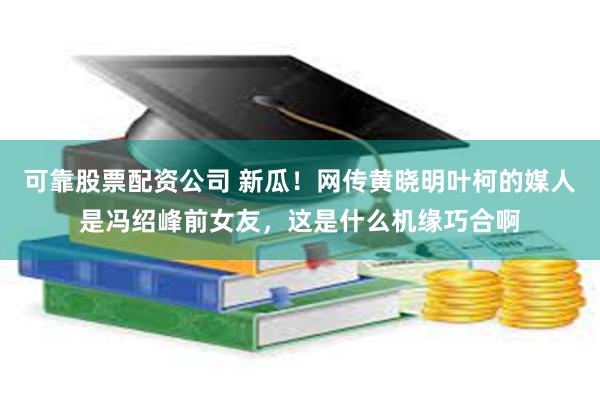 可靠股票配资公司 新瓜！网传黄晓明叶柯的媒人是冯绍峰前女友，这是什么机缘巧合啊