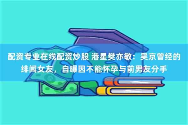 配资专业在线配资炒股 港星樊亦敏：吴京曾经的绯闻女友，自曝因不能怀孕与前男友分手