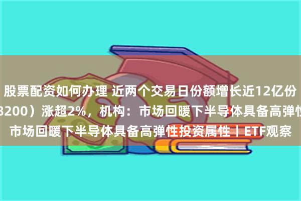 股票配资如何办理 近两个交易日份额增长近12亿份，科创芯片ETF（588200）涨超2%，机构：市场回暖下半导体具备高弹性投资属性丨ETF观察