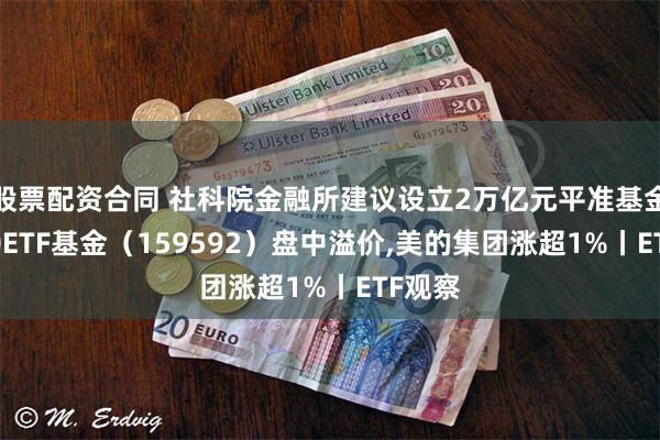 股票配资合同 社科院金融所建议设立2万亿元平准基金，A50ETF基金（159592）盘中溢价,美的集团涨超1%丨ETF观察