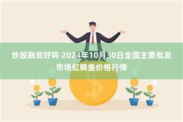 炒股融资好吗 2024年10月30日全国主要批发市场虹鳟鱼价格行情