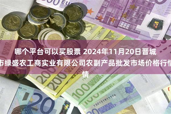 哪个平台可以买股票 2024年11月20日晋城市绿盛农工商实业有限公司农副产品批发市场价格行情