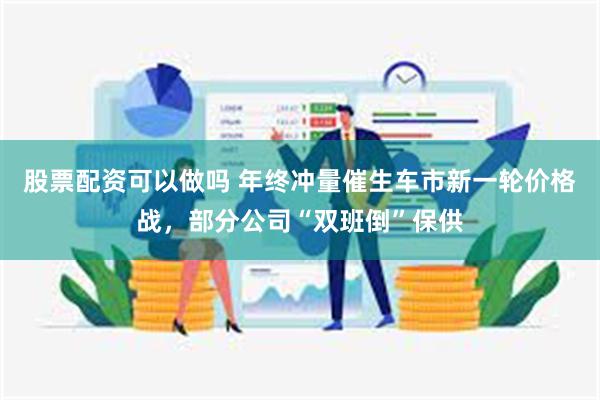 股票配资可以做吗 年终冲量催生车市新一轮价格战，部分公司“双班倒”保供