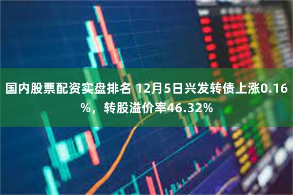 国内股票配资实盘排名 12月5日兴发转债上涨0.16%，转股溢价率46.32%