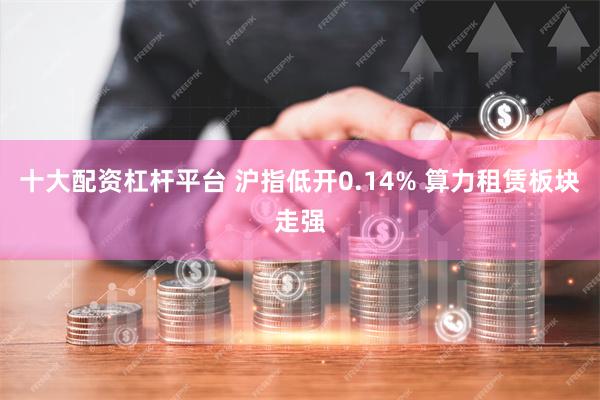 十大配资杠杆平台 沪指低开0.14% 算力租赁板块走强