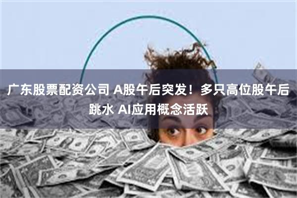 广东股票配资公司 A股午后突发！多只高位股午后跳水 AI应用概念活跃