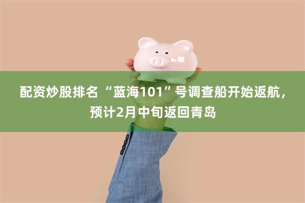 配资炒股排名 “蓝海101”号调查船开始返航，预计2月中旬返回青岛