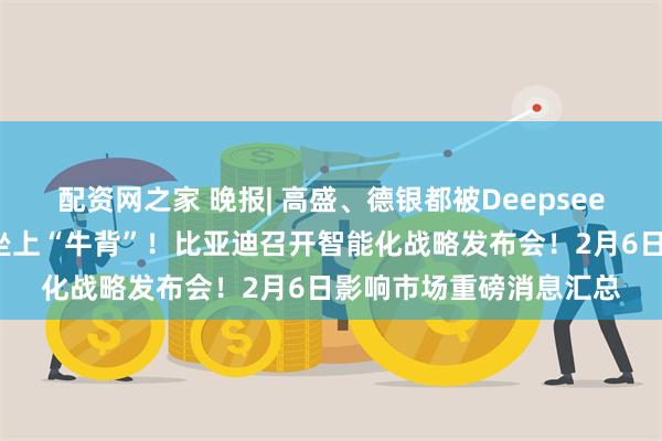 配资网之家 晚报| 高盛、德银都被Deepseek征服：中国市场已经坐上“牛背”！比亚迪召开智能化战略发布会！2月6日影响市场重磅消息汇总