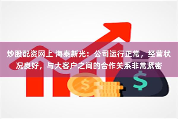 炒股配资网上 海泰新光：公司运行正常，经营状况良好，与大客户之间的合作关系非常紧密