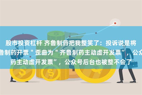 股市投资杠杆 齐鲁制药把我整笑了：投诉说是将＂巢湖医统天下向齐鲁制药开票＂歪曲为＂齐鲁制药主动虚开发票”，公众号后台也被整不会了