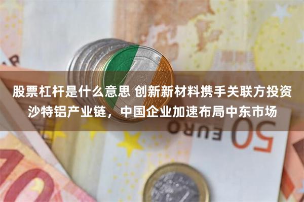 股票杠杆是什么意思 创新新材料携手关联方投资沙特铝产业链，中国企业加速布局中东市场